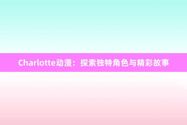 Charlotte动漫：探索独特角色与精彩故事