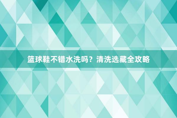 篮球鞋不错水洗吗？清洗选藏全攻略