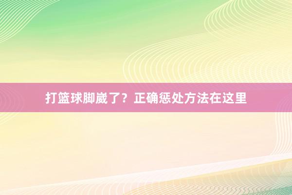 打篮球脚崴了？正确惩处方法在这里